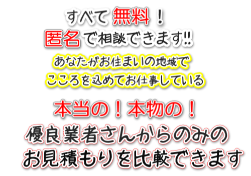 すべて無料!匿名で相談できます!あなたのご近所でこころを込めてお仕事している本当の!本物の!優良業者さんからのみのお見積りを比較できます。